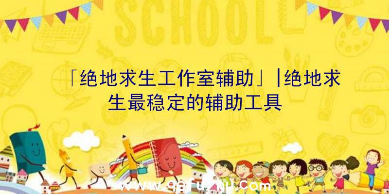 「绝地求生工作室辅助」|绝地求生最稳定的辅助工具